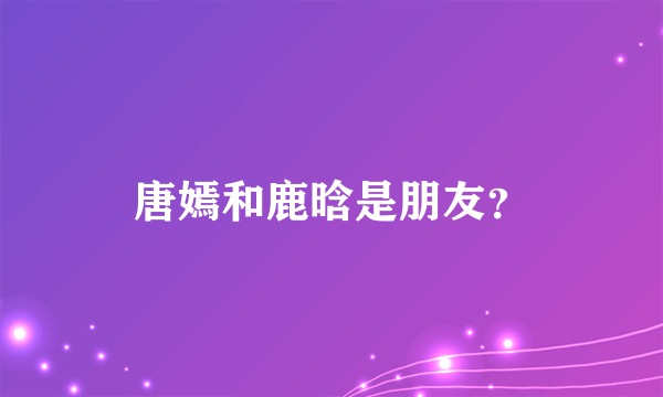 唐嫣和鹿晗是朋友？