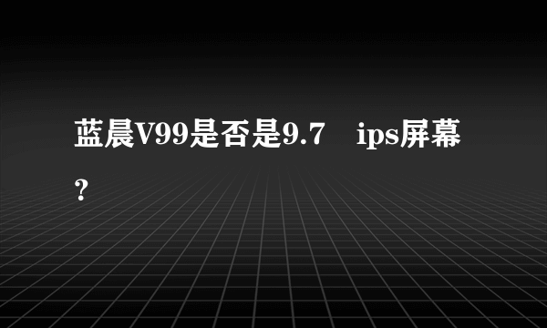 蓝晨V99是否是9.7吋ips屏幕？