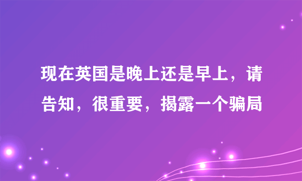 现在英国是晚上还是早上，请告知，很重要，揭露一个骗局