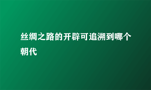 丝绸之路的开辟可追溯到哪个朝代