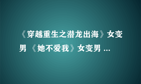 《穿越重生之潜龙出海》女变男 《她不爱我》女变男 守宫砂gl 喜相顾gl，要全文啊~有的发到以下邮箱