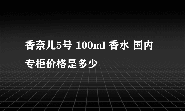 香奈儿5号 100ml 香水 国内专柜价格是多少