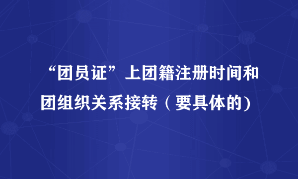 “团员证”上团籍注册时间和团组织关系接转（要具体的)