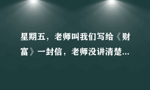 星期五，老师叫我们写给《财富》一封信，老师没讲清楚，希望哪位帮忙！