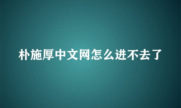 朴施厚中文网怎么进不去了