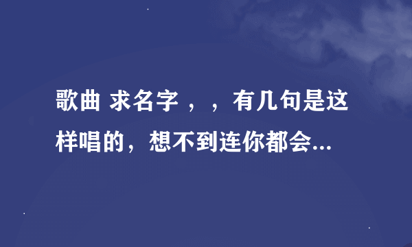 歌曲 求名字 ，，有几句是这样唱的，想不到连你都会走， …想不到 ……你曾经的温柔