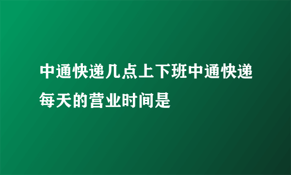 中通快递几点上下班中通快递每天的营业时间是