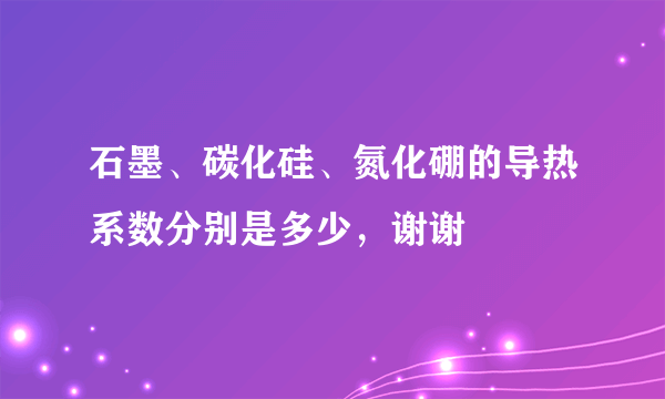 石墨、碳化硅、氮化硼的导热系数分别是多少，谢谢