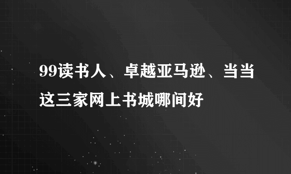 99读书人、卓越亚马逊、当当这三家网上书城哪间好