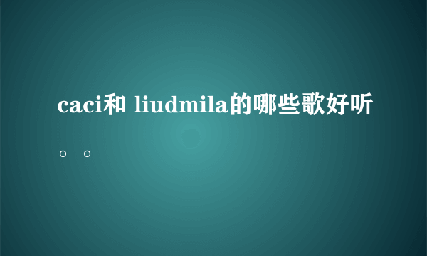 caci和 liudmila的哪些歌好听。。