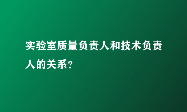 实验室质量负责人和技术负责人的关系？