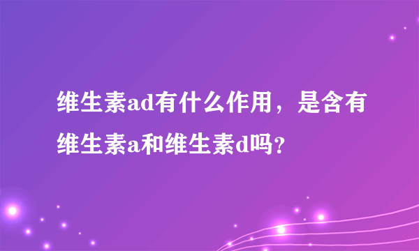 维生素ad有什么作用，是含有维生素a和维生素d吗？