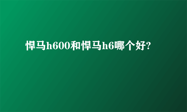 悍马h600和悍马h6哪个好?