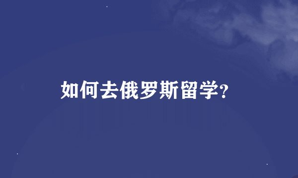 如何去俄罗斯留学？