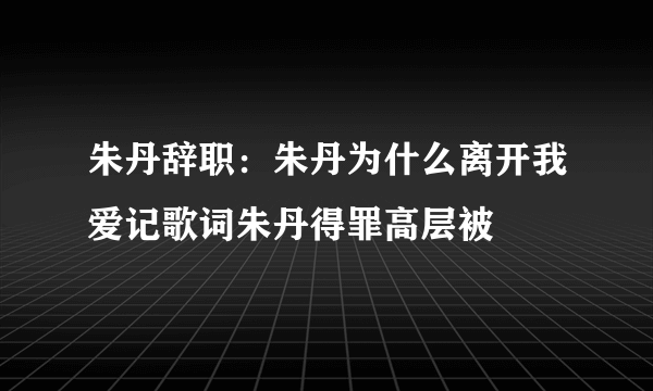 朱丹辞职：朱丹为什么离开我爱记歌词朱丹得罪高层被