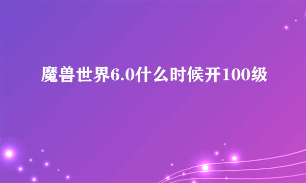 魔兽世界6.0什么时候开100级