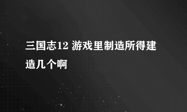 三国志12 游戏里制造所得建造几个啊