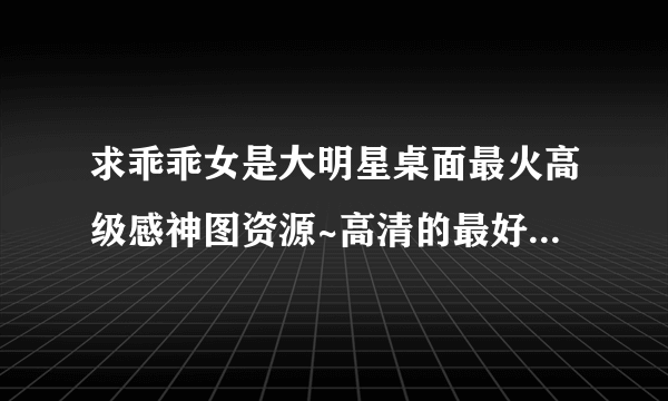 求乖乖女是大明星桌面最火高级感神图资源~高清的最好，谢谢！！