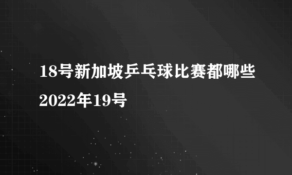 18号新加坡乒乓球比赛都哪些2022年19号