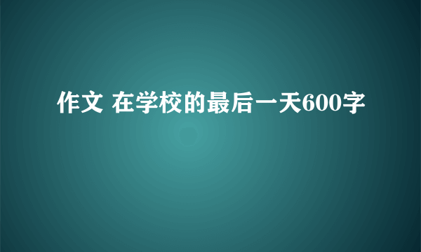 作文 在学校的最后一天600字