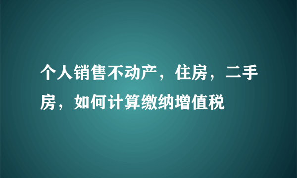 个人销售不动产，住房，二手房，如何计算缴纳增值税