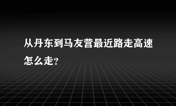 从丹东到马友营最近路走高速怎么走？