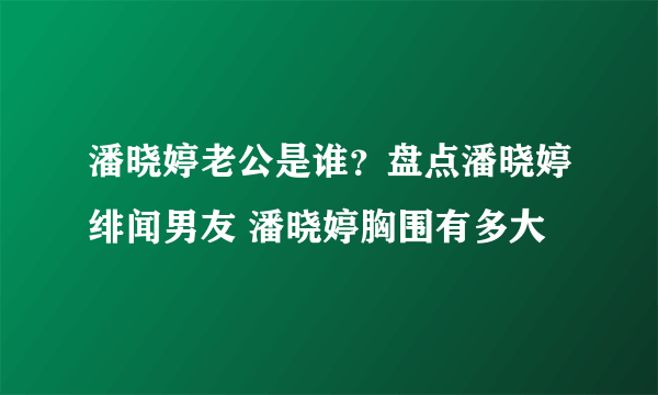 潘晓婷老公是谁？盘点潘晓婷绯闻男友 潘晓婷胸围有多大