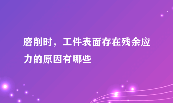 磨削时，工件表面存在残余应力的原因有哪些