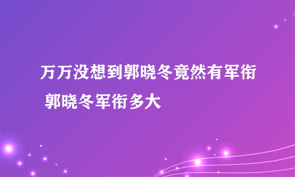 万万没想到郭晓冬竟然有军衔 郭晓冬军衔多大