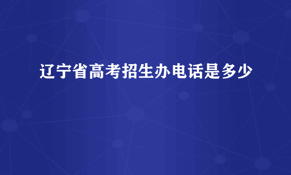 辽宁省高考招生办电话是多少