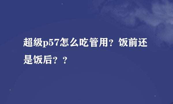 超级p57怎么吃管用？饭前还是饭后？？