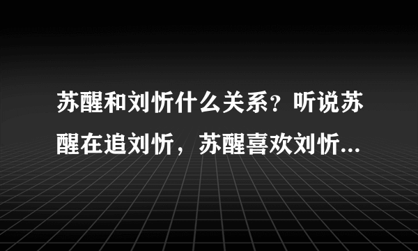 苏醒和刘忻什么关系？听说苏醒在追刘忻，苏醒喜欢刘忻吗？我希望他俩在一块~~