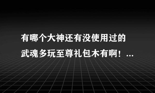 有哪个大神还有没使用过的 武魂多玩至尊礼包木有啊！！！！！