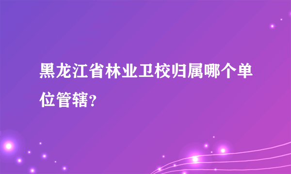 黑龙江省林业卫校归属哪个单位管辖？