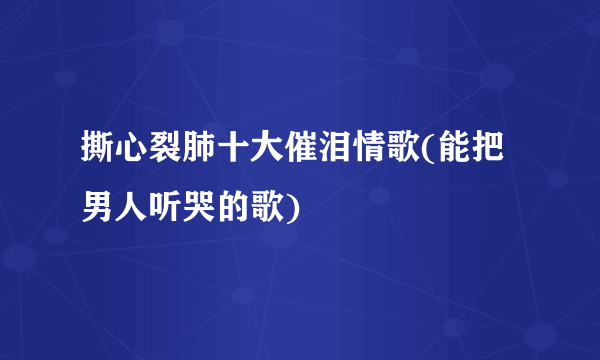 撕心裂肺十大催泪情歌(能把男人听哭的歌)