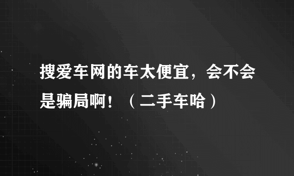 搜爱车网的车太便宜，会不会是骗局啊！（二手车哈）