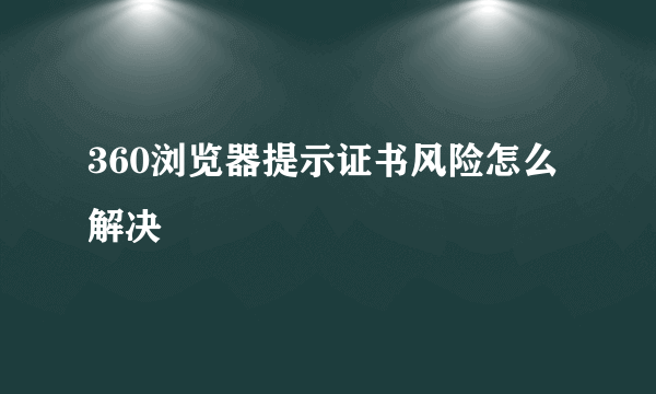 360浏览器提示证书风险怎么解决