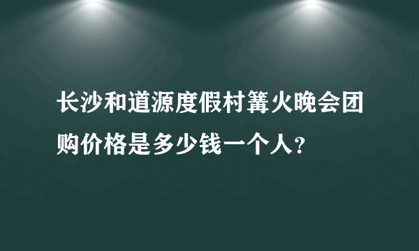 长沙和道源度假村篝火晚会团购价格是多少钱一个人？