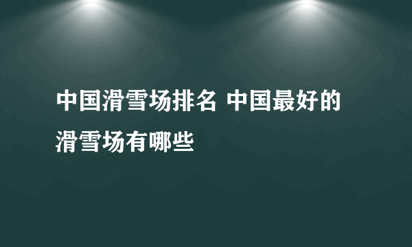 中国滑雪场排名 中国最好的滑雪场有哪些