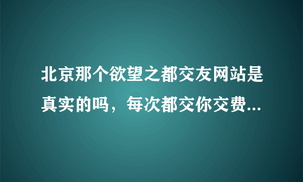 北京那个欲望之都交友网站是真实的吗，每次都交你交费，说要反回给你