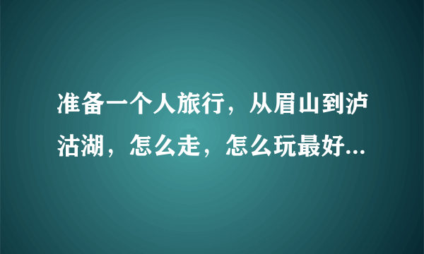 准备一个人旅行，从眉山到泸沽湖，怎么走，怎么玩最好，求各位驴友大侠介绍下详细攻略