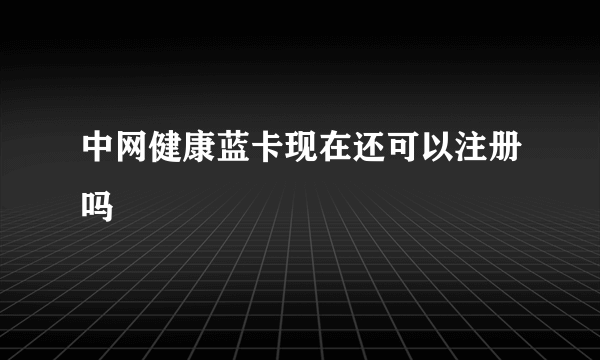 中网健康蓝卡现在还可以注册吗