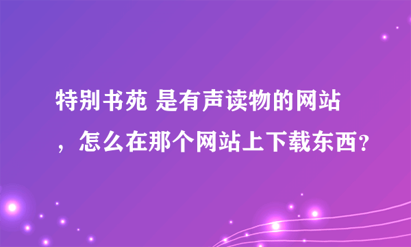 特别书苑 是有声读物的网站，怎么在那个网站上下载东西？