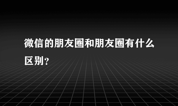 微信的朋友圈和朋友圈有什么区别？