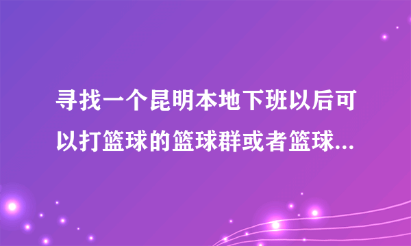 寻找一个昆明本地下班以后可以打篮球的篮球群或者篮球组织，平时可以打篮球比赛或者参加一些篮球活动。