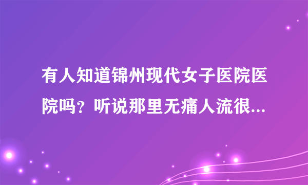 有人知道锦州现代女子医院医院吗？听说那里无痛人流很不错的，是不是啊？