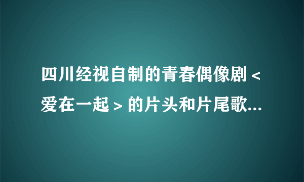 四川经视自制的青春偶像剧＜爱在一起＞的片头和片尾歌曲是什么、分别是哪个唱的