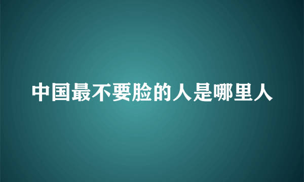 中国最不要脸的人是哪里人