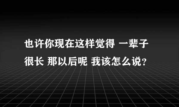 也许你现在这样觉得 一辈子很长 那以后呢 我该怎么说？