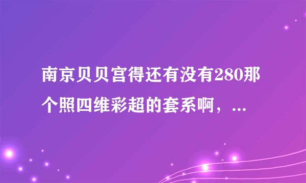 南京贝贝宫得还有没有280那个照四维彩超的套系啊，里面都有什么啊